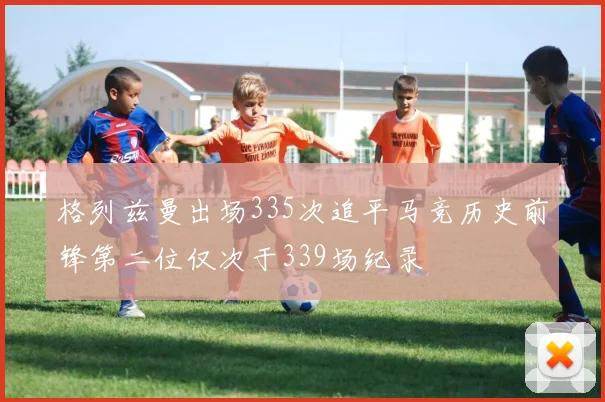 格列兹曼出场335次追平马竞历史前锋第二位仅次于339场纪录