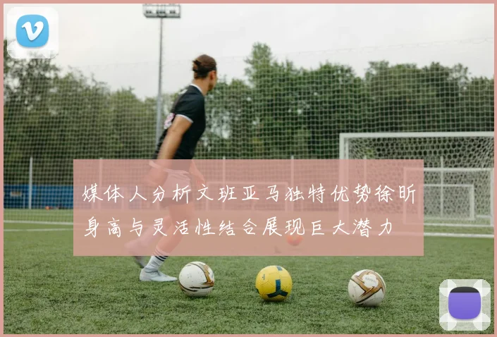 媒体人分析文班亚马独特优势徐昕身高与灵活性结合展现巨大潜力