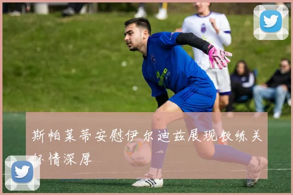 斯帕莱蒂安慰伊尔迪兹展现教练关怀情深厚