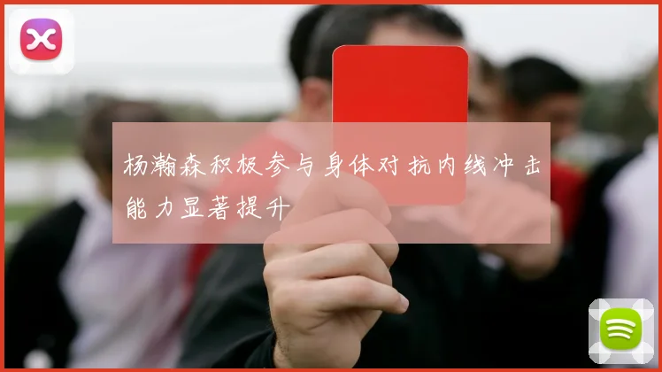 杨瀚森积极参与身体对抗内线冲击能力显著提升