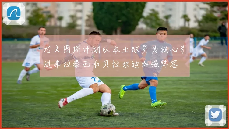 尤文图斯计划以本土球员为核心引进弗拉泰西和贝拉尔迪加强阵容