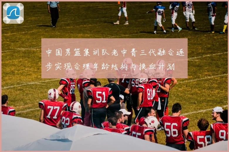 中国男篮集训队老中青三代融合逐步实现合理年龄结构与换血计划