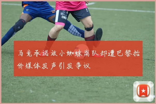 马竞承诺放小蜘蛛离队却遭巴黎抬价媒体发声引发争议