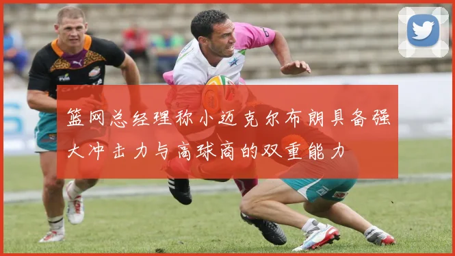 篮网总经理称小迈克尔布朗具备强大冲击力与高球商的双重能力