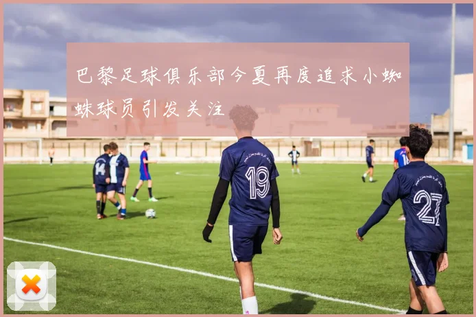 巴黎足球俱乐部今夏再度追求小蜘蛛球员引发关注