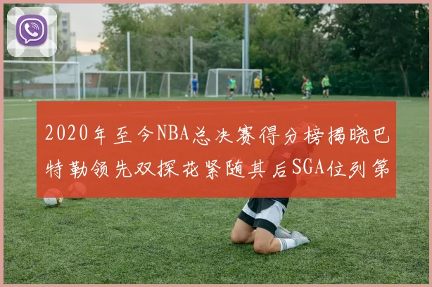 2020年至今NBA总决赛得分榜揭晓巴特勒领先双探花紧随其后SGA位列第四