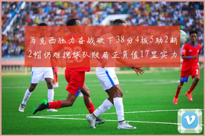 马克西独力奋战砍下38分4板5助2断2帽仍难挽球队败局正负值17显实力