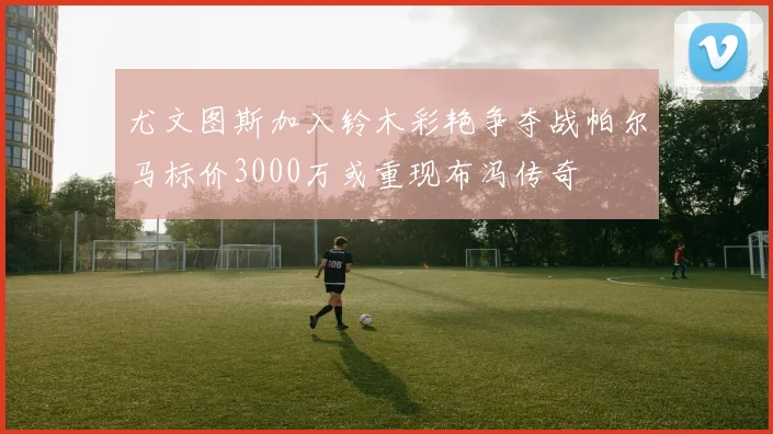 尤文图斯加入铃木彩艳争夺战帕尔马标价3000万或重现布冯传奇