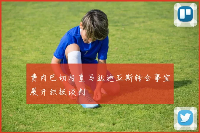 费内巴切与皇马就迪亚斯转会事宜展开积极谈判