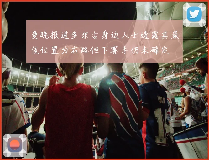 曼晚报道多尔古身边人士透露其最佳位置为右路但下赛季仍未确定